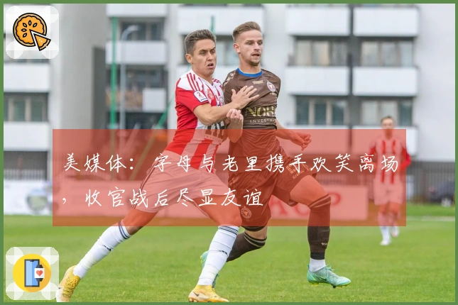 美媒体：字母与老里携手欢笑离场，收官战后尽显友谊