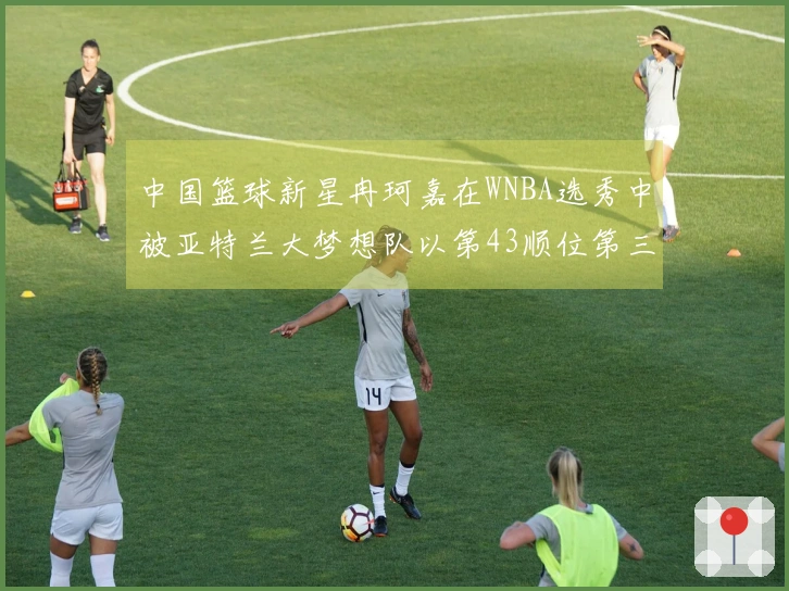 中国篮球新星冉珂嘉在WNBA选秀中被亚特兰大梦想队以第43顺位第三轮选中