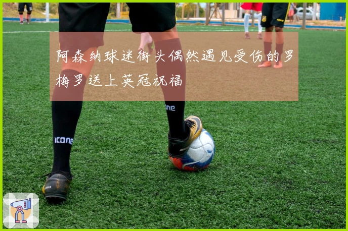 阿森纳球迷街头偶然遇见受伤的罗梅罗送上英冠祝福