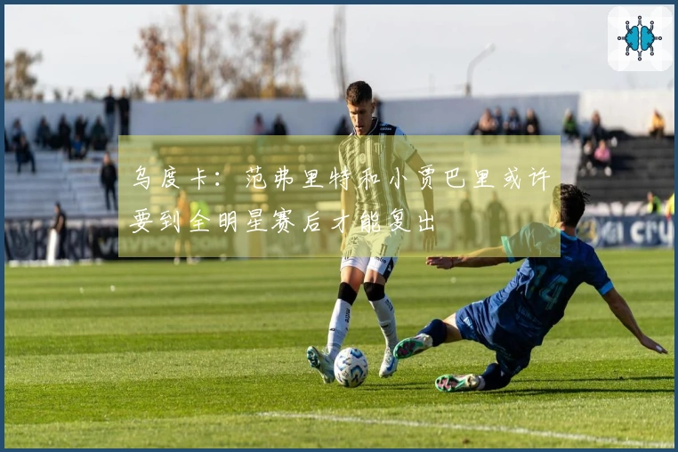 乌度卡：范弗里特和小贾巴里或许要到全明星赛后才能复出