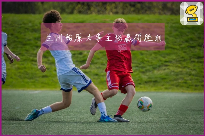 兰州陇原力争主场赢得胜利