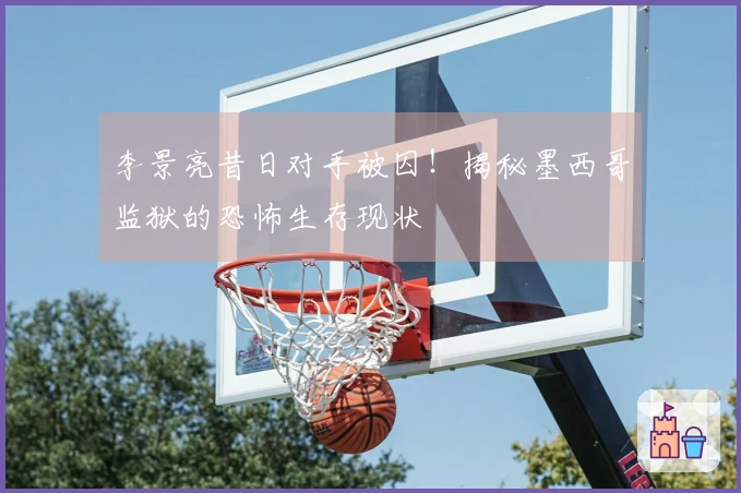 李景亮昔日对手被囚！揭秘墨西哥监狱的恐怖生存现状