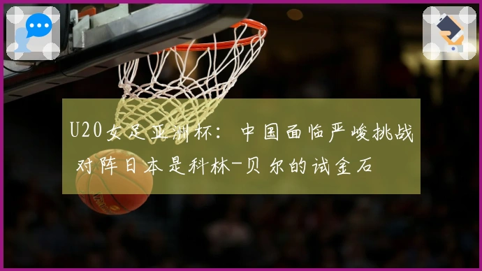 U20女足亚洲杯：中国面临严峻挑战 对阵日本是科林-贝尔的试金石