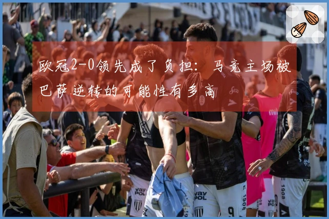 欧冠2-0领先成了负担:马竞主场被巴萨逆转的可能性有多高