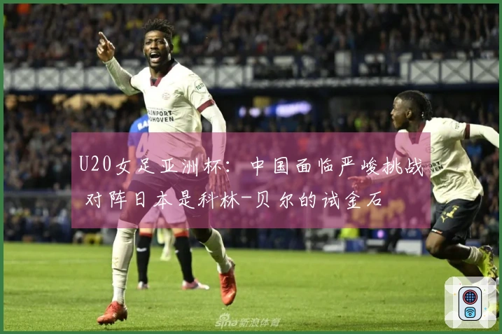 U20女足亚洲杯：中国面临严峻挑战 对阵日本是科林-贝尔的试金石