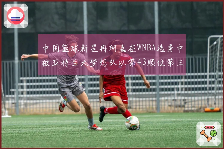 中国篮球新星冉珂嘉在WNBA选秀中被亚特兰大梦想队以第43顺位第三轮选中