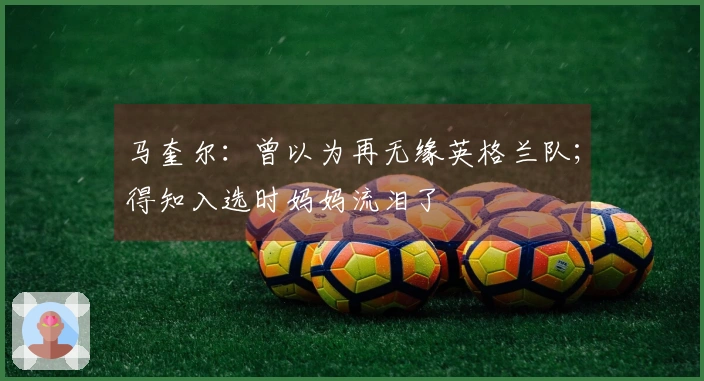马奎尔：曾以为再无缘英格兰队；得知入选时妈妈流泪了