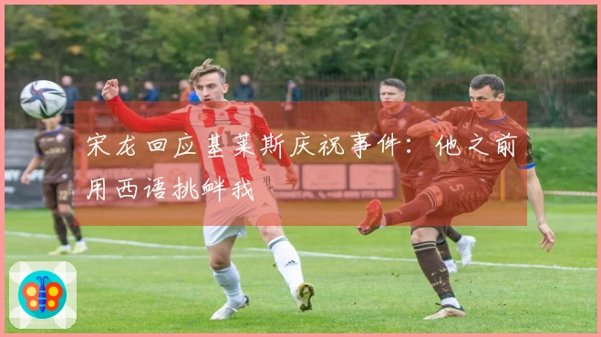 宋龙回应基莱斯庆祝事件：他之前用西语挑衅我