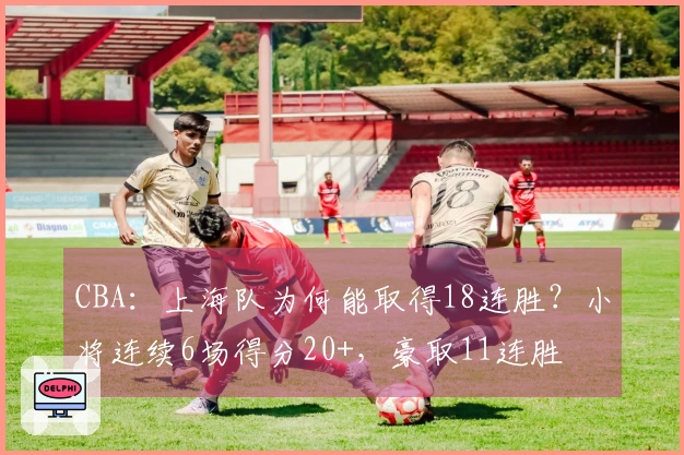CBA:上海队为何能取得18连胜?小将连续6场得分20+,豪取11连胜