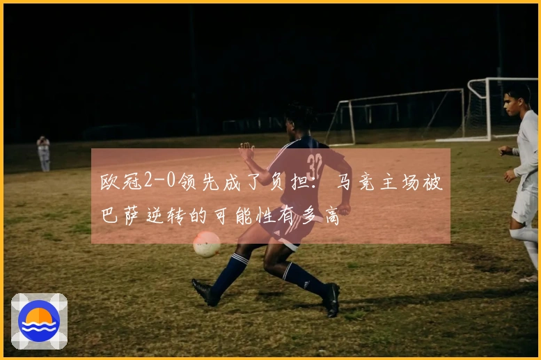 欧冠2-0领先成了负担：马竞主场被巴萨逆转的可能性有多高