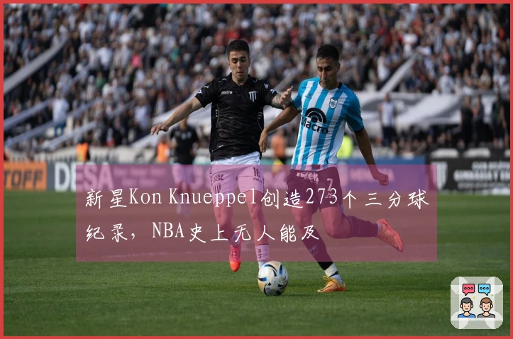 新星Kon Knueppel创造273个三分球纪录，NBA史上无人能及