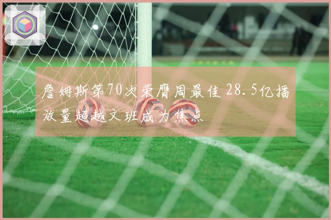 詹姆斯第70次荣膺周最佳 28.5亿播放量超越文班成为焦点