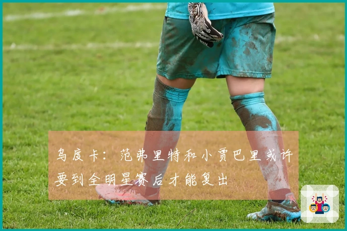 乌度卡：范弗里特和小贾巴里或许要到全明星赛后才能复出