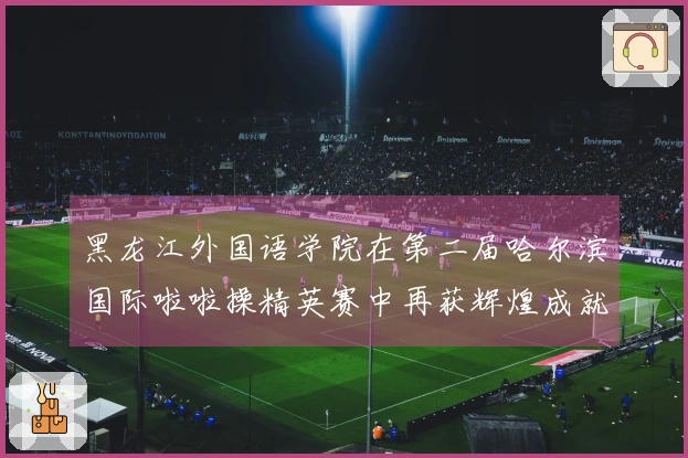 黑龙江外国语学院在第二届哈尔滨国际啦啦操精英赛中再获辉煌成就
